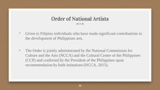 Order of National Artists
• Given to Filipino individuals who have made significant contributions to
the development of Philippines arts.
• The Order is jointly administrated by the National Commission for
Culture and the Arts (NCCA) and the Cultural Center of the Philippines
(CCP) and conferred by the President of the Philippines upon
recommendation by both intitutions (NCCA, 2015).
31
 