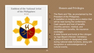 Emblem of the National Artist
of the Philippines
33
Honors and Privileges
1. The Rank and Title, as proclaimed by the
President of the Philippines.
2. A medallion or insignia and a citation that
will be read during the conferment.
3. Cash awards and host of benefits
(monthly pension, medical, and
hospitalization benefits, life insurance
coverage).
4. A state funeral and burial at the Libingan
ng mga Bayani (Heroes’ Cemetary).
5. A place of honor or designated area
during national state functions, along with
recognition or acknowledgement at
cultural events.
 