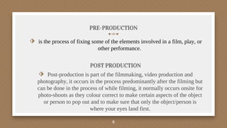 PRE-PRODUCTION
⬗ is the process of fixing some of the elements involved in a film, play, or
other performance.
POST PRODUCTION
⬗ Post-production is part of the filmmaking, video production and
photography, it occurs in the process predominantly after the filming but
can be done in the process of while filming, it normally occurs onsite for
photo-shoots as they colour correct to make certain aspects of the object
or person to pop out and to make sure that only the object/person is
where your eyes land first.
6
 