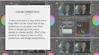 COLOR CORRECTION
Color correction is a step which has a
huge effect on the visual side of any
production, it can make your short
films or images go from, not to
shabby to cinema quality. That’s how
much of an impact it has on a film
productions and image manipulation.
8
 