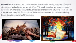 10
Haptics/touch: artworks that can be touched. Thanks to inclusivity programs of several
art museums and galleries, using a blindfold, (VI)visually impaired museum-goers can
experience art. They allow the VI to touch replicas of the original artworks. There are also
extra-textured paintings for inclusivity. These are accompanied by brailles containing
descriptions/informations of the artwork.
 