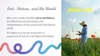Art is man-made, therefore art is not Nature.
Art oftentimes are derivations and
interpretations of the artists from the natural
world.
Art begins as a human encounter or
experience of nature in all depth and variety.
Art, Nature, and the World
12
plein air
 