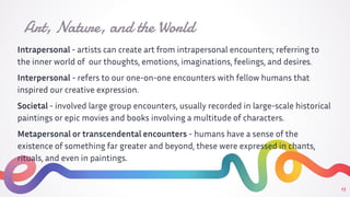 Intrapersonal - artists can create art from intrapersonal encounters; referring to
the inner world of our thoughts, emotions, imaginations, feelings, and desires.
Interpersonal - refers to our one-on-one encounters with fellow humans that
inspired our creative expression.
Societal - involved large group encounters, usually recorded in large-scale historical
paintings or epic movies and books involving a multitude of characters.
Metapersonal or transcendental encounters - humans have a sense of the
existence of something far greater and beyond, these were expressed in chants,
rituals, and even in paintings.
Art, Nature, and the World
13
 