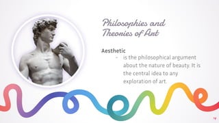 Philosophies and
Theories of Art
Aesthetic
- is the philosophical argument
about the nature of beauty. It is
the central idea to any
exploration of art.
14
 