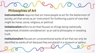 15
Philosophies of Art
Instrumentalism requires that art move people to act for the betterment of
society; art that serves as an ‘instrument’ for furthering a point of view that
might be moral, social, religious, or political.
Imitationalism refers to art that focuses on things being realistically
represented. Aristotle considered art as an aid to philosophy in revealing
truth.
Institutionalism focuses on unconventional works of art that can only be
identiﬁed as works of art because they are placed in a museum or gallery.
 