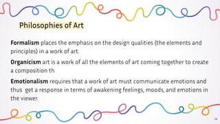 16
Philosophies of Art
Formalism places the emphasis on the design qualities (the elements and
principles) in a work of art.
Organicism art is a work of all the elements of art coming together to create
a composition th
Emotionalism requires that a work of art must communicate emotions and
thus get a response in terms of awakening feelings, moods, and emotions in
the viewer.
 