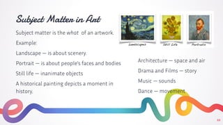 Subject Matter in Art
Subject matter is the what of an artwork.
Example:
Landscape — is about scenery.
Portrait — is about people’s faces and bodies
Still life — inanimate objects
A historical painting depicts a moment in
history.
22
Architecture — space and air
Drama and Films — story
Music — sounds
Dance — movement
 