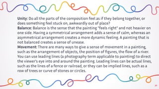 30
Unity: Do all the parts of the composition feel as if they belong together, or
does something feel stuck on, awkwardly out of place?
Balance: Balance is the sense that the painting "feels right" and not heavier on
one side. Having a symmetrical arrangement adds a sense of calm, whereas an
asymmetrical arrangement creates a more dynamic feeling. A painting that is
not balanced creates a sense of unease.
Movement: There are many ways to give a sense of movement in a painting,
such as the arrangement of objects, the position of ﬁgures, the ﬂow of a river.
You can use leading lines (a photography term applicable to painting) to direct
the viewer's eye into and around the painting. Leading lines can be actual lines,
such as the lines of a fence or railroad, or they can be implied lines, such as a
row of trees or curve of stones or circles.
 