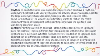 31
Rhythm: In much the same way music does, a piece of art can have a rhythm or
underlying beat that leads your eye to view the artwork at a certain pace. Look for
the large underlying shapes (squares, triangles, etc.) and repeated color.
Focus (or Emphasis): The viewer's eye ultimately wants to rest on the "most
important" thing or focal point in the painting, otherwise the eye feels lost,
wandering around in space.
Contrast: Paintings with high contrast—strong diﬀerences between light and
dark, for example—have a diﬀerent feel than paintings with minimal contrast in
light and dark, such as in Whistler Nocturne series. In addition to light and dark,
contrast can be diﬀerences in shape, color, size, texture, type of line, etc.
Pattern: A regular repetition of lines, shapes, colors, or values in a composition.
Proportion: How things ﬁt together and relate to each other in terms of size and
scale; whether big or small, nearby or distant.
 