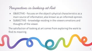 Perspectives in looking at Art
● OBJECTIVE - focuses on the object’s physical characteristics as a
main source of information; also known as an informed opinion.
● SUBJECTIVE - knowledge residing in the viewers emotions and
thoughts of the viewer.
The satisfaction of looking at art comes from exploring the work to
ﬁnd its meaning.
6
 