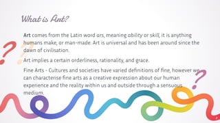 ??
Art comes from the Latin word ars, meaning ability or skill, it is anything
humans make, or man-made. Art is universal and has been around since the
dawn of civilisation.
Art implies a certain orderliness, rationality, and grace.
Fine Arts - Cultures and societies have varied deﬁnitions of ﬁne, however we
can characterise ﬁne arts as a creative expression about our human
experience and the reality within us and outside through a sensuous
medium.
What is Art?
7
?
 