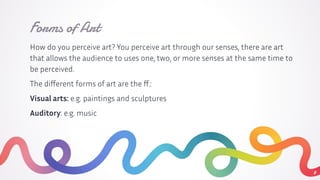 Forms of Art
How do you perceive art? You perceive art through our senses, there are art
that allows the audience to uses one, two, or more senses at the same time to
be perceived.
The diﬀerent forms of art are the ﬀ.:
Visual arts: e.g. paintings and sculptures
Auditory: e.g. music
8
 