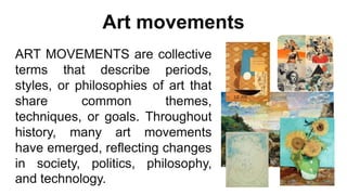 Art movements
ART MOVEMENTS are collective
terms that describe periods,
styles, or philosophies of art that
share common themes,
techniques, or goals. Throughout
history, many art movements
have emerged, reflecting changes
in society, politics, philosophy,
and technology.
 
