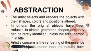 ABSTRACTION
• The artist selects and renders the objects with
their shapes, colors and positions altered.
• In others, the original objects have been
reduced to simple geometric shapes and they
can be rarely identified unless the artist named
in in title.
• Artist’s concern is the rendering of the essence
of the subjects rather than the natural form
 