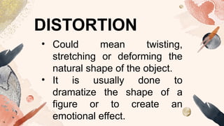 DISTORTION
• Could mean twisting,
stretching or deforming the
natural shape of the object.
• It is usually done to
dramatize the shape of a
figure or to create an
emotional effect.
 
