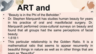 ART and
BEAUTY
• “Beauty is in the Phi of the Beholder.”
• Dr. Stephen Marquardt has studies human beauty for years
in his practice of oral and maxillofacial surgery. Dr.
Marquardt performed cross-cultural surveys on beauty and
found that all groups had the same perceptions of facial
beauty.
• 1.618:1
• This particular relationship is the Golden Ratio. It is a
mathematical ratio that seems to appear recurrently in
beautiful things in nature as well as in other things that are
 