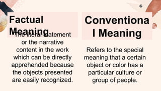 Factual
Meaning
The literal statement
or the narrative
content in the work
which can be directly
apprehended because
the objects presented
are easily recognized.
Conventiona
l Meaning
Refers to the special
meaning that a certain
object or color has a
particular culture or
group of people.
 
