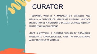 CURATOR
- CURATOR, WHO IS A MANAGER OR OVERSEER, AND
USUALLY A CURATOR OR KEEPER OF CULTURAL HERITAGE
INSTITUTION IS A CONTENT SPECIALIST CHARGED WITH AN
INSTITUTIONS COLLECTIONS
-TOBE SUCCESSFUL, A CURATOR SHOULD BE ORGANIZED,
PASSIONATE, KNOWLEDGEABLE, ADEPT AT MULTI-TASKING,
AND PROFICIENT AT WRITING
 