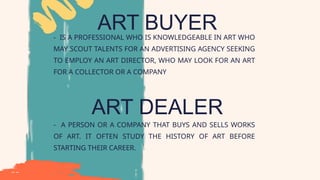 ART BUYER
- IS A PROFESSIONAL WHO IS KNOWLEDGEABLE IN ART WHO
MAY SCOUT TALENTS FOR AN ADVERTISING AGENCY SEEKING
TO EMPLOY AN ART DIRECTOR, WHO MAY LOOK FOR AN ART
FOR A COLLECTOR OR A COMPANY
ART DEALER
- A PERSON OR A COMPANY THAT BUYS AND SELLS WORKS
OF ART. IT OFTEN STUDY THE HISTORY OF ART BEFORE
STARTING THEIR CAREER.
 