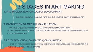 3 STAGES IN ART MAKING
1. PRE- PRODUCTION OR SUBJECT DEVELOPMENT
2. PRODUCTION OR MEDIUM MANIPULATION
3. POST PRODUCTION (COMPLETION) OR EXHIBITION
- THIS ENDS WHEN THE PLANNING ENDS, AND THE CONTENT STARTS BEING PRODUCED
- A METHOD OF JOINING DIVERSE MATERIAL INPUTS AND UNIMPORTANT INPUTS
-ACT OF CREATING OUTPUT, A GOOD OR SERVICE THAT HAS SIGNIFICANCE AND CONTRIBUTES TO THE
UTILITY OF INDIVIDUALS.
- ONCE AN ARTWORK IS FINISHED, IT WILL BE DISPLAYED CIRCULATED, AND PERFORMED FOR THE
AUDIENCE AND PUBLIC TO SEE OR WATCH
 