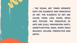- THE VISUAL ART TERMS SEPARATE
INTO THE ELEMENTS AND PRINCIPLES
OF ART. THE ELEMENTS OF ART ARE
COLOR, FORM, LINE, SHAPE, SPACE
AND TEXTURE. THE PRINCIPLES OF
ARTS ARE SCALE, PROPORTION UNITY,
VARIETY,RHYTHM, MASS, SHAPE SPACE
BALANCE, VOLUME, PERSPECTIVE AND
DEPTH.
 