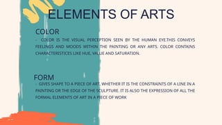 ELEMENTS OF ARTS
COLOR
- COLOR IS THE VISUAL PERCEPTION SEEN BY THE HUMAN EYE.THIS CONVEYS
FEELINGS AND MOODS WITHIN THE PAINTING OR ANY ARTS. COLOR CONTAINS
CHARACTERISTICES LIKE HUE, VALUE AND SATURATION.
FORM
- GIVES SHAPE TO A PIECE OF ART, WHETHER IT IS THE CONSTRAINTS OF A LINE IN A
PAINTING OR THE EDGE OF THE SCULPTURE. IT IS ALSO THE EXPRESSION OF ALL THE
FORMAL ELEMENTS OF ART IN A PIECE OF WORK
 