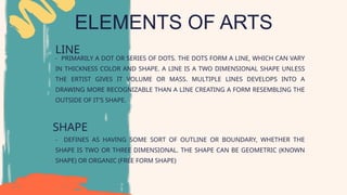ELEMENTS OF ARTS
LINE
- PRIMARILY A DOT OR SERIES OF DOTS. THE DOTS FORM A LINE, WHICH CAN VARY
IN THICKNESS COLOR AND SHAPE. A LINE IS A TWO DIMENSIONAL SHAPE UNLESS
THE ERTIST GIVES IT VOLUME OR MASS. MULTIPLE LINES DEVELOPS INTO A
DRAWING MORE RECOGNIZABLE THAN A LINE CREATING A FORM RESEMBLING THE
OUTSIDE OF IT'S SHAPE.
SHAPE
- DEFINES AS HAVING SOME SORT OF OUTLINE OR BOUNDARY, WHETHER THE
SHAPE IS TWO OR THREE DIMENSIONAL. THE SHAPE CAN BE GEOMETRIC (KNOWN
SHAPE) OR ORGANIC (FREE FORM SHAPE)
 