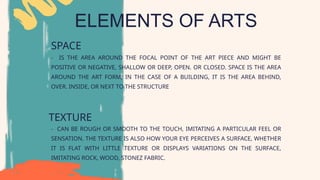 ELEMENTS OF ARTS
SPACE
TEXTURE
- CAN BE ROUGH OR SMOOTH TO THE TOUCH, IMITATING A PARTICULAR FEEL OR
SENSATION. THE TEXTURE IS ALSO HOW YOUR EYE PERCEIVES A SURFACE, WHETHER
IT IS FLAT WITH LITTLE TEXTURE OR DISPLAYS VARIATIONS ON THE SURFACE,
IMITATING ROCK, WOOD, STONEZ FABRIC.
- IS THE AREA AROUND THE FOCAL POINT OF THE ART PIECE AND MIGHT BE
POSITIVE OR NEGATIVE, SHALLOW OR DEEP, OPEN. OR CLOSED. SPACE IS THE AREA
AROUND THE ART FORM; IN THE CASE OF A BUILDING, IT IS THE AREA BEHIND,
OVER. INSIDE, OR NEXT TO THE STRUCTURE
 