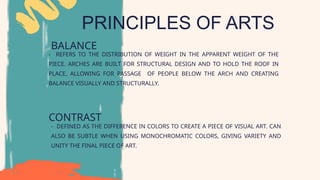 PRINCIPLES OF ARTS
BALANCE
CONTRAST
- DEFINED AS THE DIFFERENCE IN COLORS TO CREATE A PIECE OF VISUAL ART. CAN
ALSO BE SUBTLE WHEN USING MONOCHROMATIC COLORS, GIVING VARIETY AND
UNITY THE FINAL PIECE OF ART.
- REFERS TO THE DISTRIBUTION OF WEIGHT IN THE APPARENT WEIGHT OF THE
PIECE. ARCHES ARE BUILT FOR STRUCTURAL DESIGN AND TO HOLD THE ROOF IN
PLACE, ALLOWING FOR PASSAGE OF PEOPLE BELOW THE ARCH AND CREATING
BALANCE VISUALLY AND STRUCTURALLY.
 