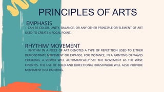 PRINCIPLES OF ARTS
EMPHASIS
RHYTHM/ MOVEMENT
- RHYTHM IN A PIECE OF ART DENOTES A TYPE OF REPETITION USED TO EITHER
DEMONSTRATE MOVEMENT OR EXPANSE. FOR INSTANCE, IN A PAINTING OF WAVES
CRASHING, A VIEWER WILL AUTOMATICALLY SEE THE MOVEMENT AS THE WAVE
FINISHES. THE USE OF BOLD AND DIRECTIONAL BRUSHWORK WILL ALSO PROVIDE
MOVEMENT IN A PAINTING.
- CAN BE COLOR, UNITY, BALANCE, OR ANY OTHER PRINCIPLE OR ELEMENT OF ART
USED TO CREATE A FOCAL POINT.
 
