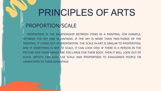 PRINCIPLES OF ARTS
PROPORTION/SCALE
- PROPORTION IS THE RELATIONSHIP BETWEEN ITEMS IN A PAINTING, FOR EXAMPLE,
BETWEEN THE SKY AND MOUNTAINS. IF THE SKY IS MORE THAN TWO-THIRDS OF THE
PAINTING, IT LOOKS OUT OF PROPORTION. THE SCALE IN ART IS SIMILAR TO PROPORTION,
AND IF SOMETHING IS NOT TO SCALE, IT CAN LOOK ODD. IF THERE IS A PERSON IN THE
PICTURE AND THEIR HANDS ARE TOO LARGE FOR THEIR BODY, THEN IT WILL LOOK OUT OF
SCALE. ARTISTS CAN ALSO USE SCALE AND PROPORTION TO EXAGGERATE PEOPLE OR
LANDSCAPES TO THEIR ADVANTAGE
 