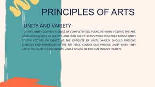 PRINCIPLES OF ARTS
UNITY AND VARIETY
- IN ART, UNITY CONVEYS A SENSE OF COMPLETENESS, PLEASURE WHEN VIEWING THE ART,
AND COHESIVENESS TO THE ART, AND HOW THE PATTERNS WORK TOGETHER BRINGS UNITY
TO THE PICTURE OR OBJECT. AS THE OPPOSITE OF UNITY, VARIETY SHOULD PROVOKE
CHANGES AND AWARENESS IN THE ART PIECE. COLORS CAN PROVIDE UNITY WHEN THEY
ARE IN THE SAME COLOR GROUPS, AND A SPLASH OF RED CAN PROVIDE VARIETY.
 