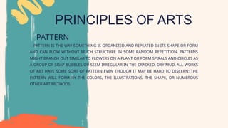 PRINCIPLES OF ARTS
PATTERN
- PATTERN IS THE WAY SOMETHING IS ORGANIZED AND REPEATED IN ITS SHAPE OR FORM
AND CAN FLOW WITHOUT MUCH STRUCTURE IN SOME RANDOM REPETITION. PATTERNS
MIGHT BRANCH OUT SIMILAR TO FLOWERS ON A PLANT OR FORM SPIRALS AND CIRCLES AS
A GROUP OF SOAP BUBBLES OR SEEM IRREGULAR IN THE CRACKED, DRY MUD. ALL WORKS
OF ART HAVE SOME SORT OF PATTERN EVEN THOUGH IT MAY BE HARD TO DISCERN; THE
PATTERN WILL FORM BY THE COLORS, THE ILLUSTRATIONS, THE SHAPE, OR NUMEROUS
OTHER ART METHODS.
 