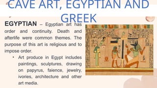 CAVE ART, EGYPTIAN AND
GREEK
EGYPTIAN – Egyptian art has
order and continuity. Death and
afterlife were common themes. The
purpose of this art is religious and to
impose order.
• Art produce in Egypt includes
paintings, sculptures, drawing
on papyrus, faience, jewelry,
ivories, architecture and other
art media.
 