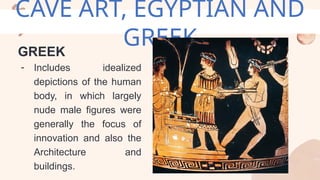CAVE ART, EGYPTIAN AND
GREEK
GREEK
- Includes idealized
depictions of the human
body, in which largely
nude male figures were
generally the focus of
innovation and also the
Architecture and
buildings.
 
