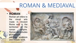 ROMAN & MEDIAVAL
• ROMAN –
Roman art refers to
the visual arts
made in Ancient
Rome and in the
territories of the
roman empire.
Roman art includes
architecture,
painting, sculpture
and mosaic work.
 