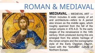 ROMAN & MEDIAVAL
MEDIAVAL – MEDIEVAL ART —
Which includes A wide variety of art
and architecture—refers to A period
also known as the middle ages, which
roughly spanned from the fall of the
roman empire in 476 A.D. To the early
stages of the renaissance in the 14th
century. Work produced during this era
emerged from the artistic heritage of
the roman empire and the iconographic
style of the Early Christian Church,
fused with the “barbarian” culture of
Northern Europe.
 