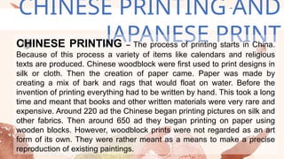 CHINESE PRINTING AND
JAPANESE PRINT
CHINESE PRINTING – The process of printing starts in China.
Because of this process a variety of items like calendars and religious
texts are produced. Chinese woodblock were first used to print designs in
silk or cloth. Then the creation of paper came. Paper was made by
creating a mix of bark and rags that would float on water. Before the
invention of printing everything had to be written by hand. This took a long
time and meant that books and other written materials were very rare and
expensive. Around 220 ad the Chinese began printing pictures on silk and
other fabrics. Then around 650 ad they began printing on paper using
wooden blocks. However, woodblock prints were not regarded as an art
form of its own. They were rather meant as a means to make a precise
reproduction of existing paintings.
 