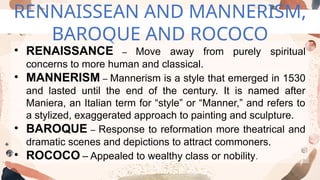 RENNAISSEAN AND MANNERISM,
BAROQUE AND ROCOCO
• RENAISSANCE – Move away from purely spiritual
concerns to more human and classical.
• MANNERISM – Mannerism is a style that emerged in 1530
and lasted until the end of the century. It is named after
Maniera, an Italian term for “style” or “Manner,” and refers to
a stylized, exaggerated approach to painting and sculpture.
• BAROQUE – Response to reformation more theatrical and
dramatic scenes and depictions to attract commoners.
• ROCOCO – Appealed to wealthy class or nobility.
 