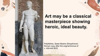 Art may be a classical
masterpiece showing
heroic, ideal beauty.
Polykleitos, Spear Bearer (Doryphoros)
Roman copy after the original bronze of
c. 450-440 BCE
 