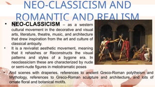 NEO-CLASSICISM AND
ROMANTIC AND REALISM
• NEO-CLASSICISM – as a western
cultural movement in the decorative and visual
arts, literature, theatre, music, and architecture
that drew inspiration from the art and culture of
classical antiquity.
• It is a revivalist aesthetic movement, meaning
that it rehashes or Reconstructs the visual
patterns and styles of a bygone era. In
neoclassicism these are characterized by nude
or semi-nude figures in melodramatic poses
• And scenes with draperies, references to ancient Greco-Roman polytheism and
Mythology, references to Greco-Roman sculpture and architecture, and lots of
ornate floral and botanical motifs.
 