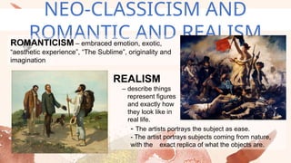 NEO-CLASSICISM AND
ROMANTIC AND REALISM
ROMANTICISM – embraced emotion, exotic,
“aesthetic experience”, “The Sublime”, originality and
imagination
REALISM
– describe things
represent figures
and exactly how
they look like in
real life.
- The artists portrays the subject as ease.
- The artist portrays subjects coming from nature,
with the exact replica of what the objects are.
 