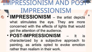 IMPRESSIONISM AND POST-
IMPRESSIONISM
• IMPRESSIONISM – the artist depicts
what stimulates the eye. They are more
concerned with the effects of lights that would
get the attention of the audience.
• POST-IMPRESSIONISM – It is
characterized by a subjective approach to
painting, as artists opted to evoke emotion
rather than realism in their work.
 