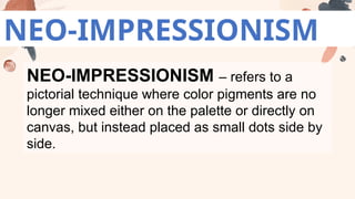 NEO-IMPRESSIONISM
NEO-IMPRESSIONISM – refers to a
pictorial technique where color pigments are no
longer mixed either on the palette or directly on
canvas, but instead placed as small dots side by
side.
 