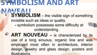 SYMBOLISM AND ART
NAVEAU
• SYMBOLISM – the visible sign of something
invisible such as ideas or quality.
- symbolism possesses some difficulty at
understanding.
• ART NOUVEAU – is characterized by its
use of a long sinuous, organic line and was
employed most often in architecture, interior
design, jewelry and glass design, posters and
illustrations.
 