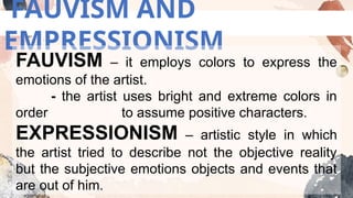 FAUVISM AND
EMPRESSIONISM
FAUVISM – it employs colors to express the
emotions of the artist.
- the artist uses bright and extreme colors in
order to assume positive characters.
EXPRESSIONISM – artistic style in which
the artist tried to describe not the objective reality
but the subjective emotions objects and events that
are out of him.
 