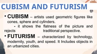 CUBISM AND FUTURISM
• CUBISM – artists used geometric figures like
cones, sphere and cylinders.
- it shows the flatness of the picture and
rejects traditional perspective.
• FUTURISM – characterized by technology,
modernity, youth, and speed. It Includes objects in
an urbanized cities.
 