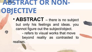 ABSTRACT OR NON-
OBJECTIVE
• ABSTRACT – there is no subject
but only his feelings and ideas. you
cannot figure out the subject/object.
- refers to visual works that move
beyond reality as contrasted to
realism.
 