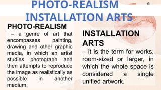 PHOTO-REALISM
INSTALLATION ARTS
PHOTO-REALISM
– a genre of art that
encompasses painting,
drawing and other graphic
media, in which an artist
studies photograph and
then attempts to reproduce
the image as realistically as
possible in another
medium.
INSTALLATION
ARTS
– it is the term for works,
room-sized or larger, in
which the whole space is
considered a single
unified artwork.
 