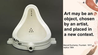 Art may be an
object, chosen
by an artist,
and placed in
a new context.
Marcel Duchamp, Fountain 1917,
replica 1964
 